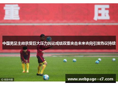 中国男足主帅承受巨大压力舆论成绩双重夹击未来去向引发热议持续 中国男足主帅承受巨大压力舆论成绩双重夹击未来去向引发热议持续